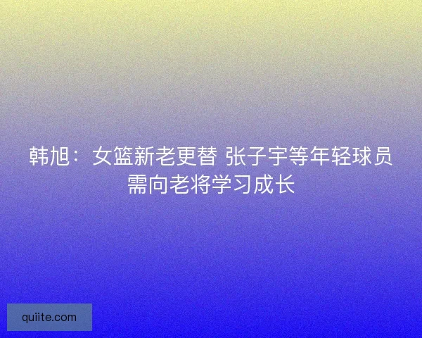 韩旭：女篮新老更替 张子宇等年轻球员需向老将学习成长