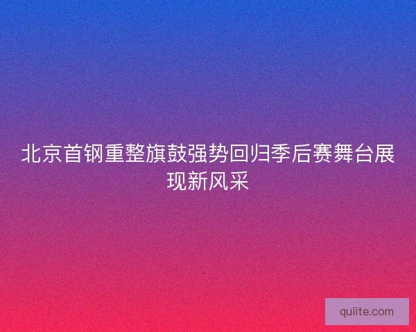 北京首钢重整旗鼓强势回归季后赛舞台展现新风采