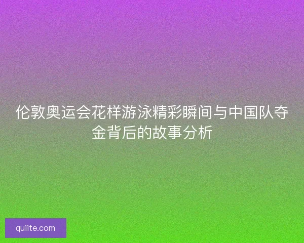 伦敦奥运会花样游泳精彩瞬间与中国队夺金背后的故事分析
