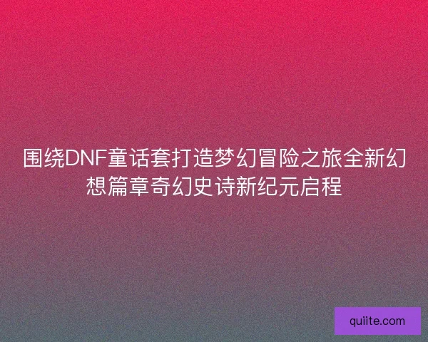 围绕DNF童话套打造梦幻冒险之旅全新幻想篇章奇幻史诗新纪元启程